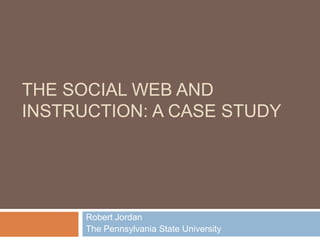 The Social Web and Instruction: A Case Study Robert Jordan The Pennsylvania State University 