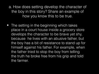 a. How does setting develop the character of
the boy in this story? Share an example of
how you know this to be true.
• The setting in the beginning which takes
place in a court house inside a grocery store
develops the character to be brave yet shy,
because he lives with an abusive father, but
the boy has a bit of resistance to stand up for
himself against his father. For example, when
the father tried to stop the boy from telling
the truth he broke free from his grip and told
the farmer.

 