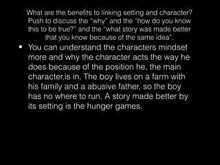 What are the benefits to linking setting and character?
Push to discuss the “why” and the “how do you know
this to be true?” and the “what story was made better
that you know because of the same idea”.

• You can understand the characters mindset
more and why the character acts the way he
does because of the position he, the main
character,is in. The boy lives on a farm with
his family and a abusive father, so the boy
has no where to run. A story made better by
its setting is the hunger games.

 