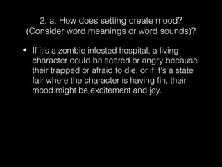 2. a. How does setting create mood?
(Consider word meanings or word sounds)?
• If it's a zombie infested hospital, a living
character could be scared or angry because
their trapped or afraid to die, or if it's a state
fair where the character is having fin, their
mood might be excitement and joy.

 
