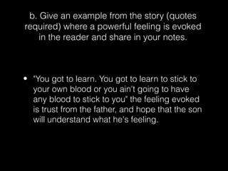 b. Give an example from the story (quotes
required) where a powerful feeling is evoked
in the reader and share in your notes.

• "You got to learn. You got to learn to stick to
your own blood or you ain't going to have
any blood to stick to you" the feeling evoked
is trust from the father, and hope that the son
will understand what he's feeling.

 