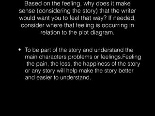 Based on the feeling, why does it make
sense (considering the story) that the writer
would want you to feel that way? If needed,
consider where that feeling is occurring in
relation to the plot diagram.
• To be part of the story and understand the
main characters problems or feelings.Feeling
the pain, the loss, the happiness of the story
or any story will help make the story better
and easier to understand.

 