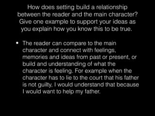 How does setting build a relationship
between the reader and the main character?
Give one example to support your ideas as
you explain how you know this to be true.
• The reader can compare to the main
character and connect with feelings,
memories and ideas from past or present, or
build and understanding of what the
character is feeling. For example when the
character has to lie to the court that his father
is not guilty, I would understand that because
I would want to help my father.

 