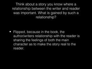 Think about a story you know where a
relationship between the writer and reader
was important. What is gained by such a
relationship?

• Flipped, because in the book, the
author/writers relationship with the reader is
sharing the feelings of both the main
character as to make the story real to the
reader.

 