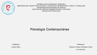 REPÚBLICA BOLIVARIANA DE VENEZUELA
MINISTERIO DEL PODER POPULAR PARA LA EDUCACIÓN UNIVERSITARIA, CIENCIA Y TECNOLOGÍA
UNIVERSIDAD BICENTENARIA DE ARAGUA
FACULTAD DE CIENCIAS ADMINISTRATIVAS Y SOCIALES
ESCUELA DE PSICOLOGÍA
Psicología Contemporánea
Participante:
Raulymar Desiree Hernández Arzola
CI:23.567.532
Facilitadora:
Carmen Marín
 