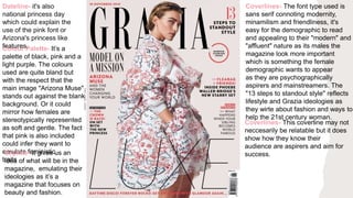 Coverlines- This coverline may not
neccesarily be relatable but it does
show how they know their
audience are aspirers and aim for
success.
Coverlines- The font type used is
sans serif connoting modernity,
minamilism and friendliness, it's
easy for the demographic to read
and appealing to their "modern" and
"affluent" nature as its males the
magazine look more important
which is something the female
demographic wants to appear
as they are psychographically
aspirers and mainstreamers. The
"13 steps to standout style" reflects
lifestyle and Grazia ideologies as
they wirte about fashion and ways to
help the 21st century woman.
Colour Palette- It’s a
palette of black, pink and a
light purple. The colours
used are quite bland but
with the respect that the
main image "Arizona Muse"
stands out against the blank
background. Or it could
mirror how females are
stereotypically represented
as soft and gentle. The fact
that pink is also included
could infer they want to
emulate feministic
traits
Skyline- It gives us an
idea of what will be in the
magazine, emulating their
ideologies as it’s a
magazine that focuses on
beauty and fashion.
Dateline- it's also
national princess day
which could explain the
use of the pink font or
Arizona's princess like
features.
 