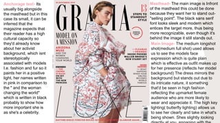 Masthead- The main image is Infront
of the masthead this could be done
because they want her to stand out-
"selling point". The black sans serif
font looks sleek and modern which
entices the target more, thus being
more recognizable, even though it's
behind the image it still stands out.
Anchorage text- Its
usually big alongside
the masthead but in this
case its small, it can be
inferred that the
magazine expects that
their reader has a high
cultural capacity so
they'd already know
about her activist
background, which isnt
stereotypically
associated with models
I.e. fashion and fur so it
paints her in a positive
light, her names written
in pink in comparison to
the " and the woman
changing the world"
which is written in black
probably to show how
more important she is
as she's a celebrity.
Main Image- The medium longshot
shot(medium full shot) used allows
us to see the models face
expression which is quite plain
which is effective as outfit makes up
for her presence (reflects her model
background) The dress mirrors the
background but stands out due to
its intricate nature, it something
that'd be seen in high fashion
reflecting the upmarket female
audience who are more likely to
wear and appreciate it. The high key
lighting( butterfly lighting) allows us
to see her clearly and take in what's
being shown. Shes slightly looking
 