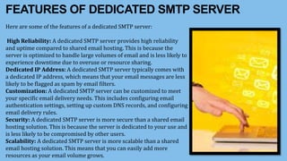 FEATURES OF DEDICATED SMTP SERVER
Here are some of the features of a dedicated SMTP server:
High Reliability: A dedicated SMTP server provides high reliability
and uptime compared to shared email hosting. This is because the
server is optimized to handle large volumes of email and is less likely to
experience downtime due to overuse or resource sharing.
Dedicated IP Address: A dedicated SMTP server typically comes with
a dedicated IP address, which means that your email messages are less
likely to be flagged as spam by email filters.
Customization: A dedicated SMTP server can be customized to meet
your specific email delivery needs. This includes configuring email
authentication settings, setting up custom DNS records, and configuring
email delivery rules.
Security: A dedicated SMTP server is more secure than a shared email
hosting solution. This is because the server is dedicated to your use and
is less likely to be compromised by other users.
Scalability: A dedicated SMTP server is more scalable than a shared
email hosting solution. This means that you can easily add more
resources as your email volume grows.
 