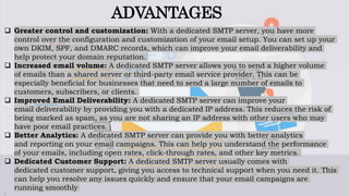 ADVANTAGES
 Greater control and customization: With a dedicated SMTP server, you have more
control over the configuration and customization of your email setup. You can set up your
own DKIM, SPF, and DMARC records, which can improve your email deliverability and
help protect your domain reputation.
 Increased email volume: A dedicated SMTP server allows you to send a higher volume
of emails than a shared server or third-party email service provider. This can be
especially beneficial for businesses that need to send a large number of emails to
customers, subscribers, or clients.
 Improved Email Deliverability: A dedicated SMTP server can improve your
email deliverability by providing you with a dedicated IP address. This reduces the risk of
being marked as spam, as you are not sharing an IP address with other users who may
have poor email practices.
 Better Analytics: A dedicated SMTP server can provide you with better analytics
and reporting on your email campaigns. This can help you understand the performance
of your emails, including open rates, click-through rates, and other key metrics.
 Dedicated Customer Support: A dedicated SMTP server usually comes with
dedicated customer support, giving you access to technical support when you need it. This
can help you resolve any issues quickly and ensure that your email campaigns are
running smoothly
 