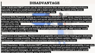 DISADVANTAGE
Cost: A dedicated SMTP server can be more expensive than shared email hosting solutions,
especially if you are a small business with a lower email volume. The cost of the server,
maintenance, and technical support can add up over time.
Technical Skills Required: Setting up and managing a dedicated SMTP server requires technical
skills and knowledge of email delivery and server administration. If you don't have this expertise
in-house, you may need to hire a dedicated IT team or outsource the server management, which
can add to the cost.
Configuration and Management: Managing a dedicated SMTP server can be time-consuming,
as you will need to configure and manage email authentication settings, DNS records, email
delivery rules, and security measures.
Maintenance and Upgrades: Maintenance and upgrades are essential for keeping your dedicated
SMTP server running smoothly. This can involve regular software updates, hardware upgrades,
and backups, which can add to the cost and time required to manage the server.​
Email Reputation: While a dedicated SMTP server can improve your email deliverability, it can also
affect your email reputation if not managed correctly. Poor email practices such as spamming,
sending irrelevant messages, or ignoring unsubscribe requests can still lead to a poor email
reputation and potentially damage your brand image
DISADVANTAGE
 