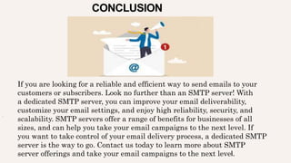 CONCLUSION
.
If you are looking for a reliable and efficient way to send emails to your
customers or subscribers. Look no further than an SMTP server! With
a dedicated SMTP server, you can improve your email deliverability,
customize your email settings, and enjoy high reliability, security, and
scalability. SMTP servers offer a range of benefits for businesses of all
sizes, and can help you take your email campaigns to the next level. If
you want to take control of your email delivery process, a dedicated SMTP
server is the way to go. Contact us today to learn more about SMTP
server offerings and take your email campaigns to the next level.
 
