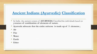 Ancient Indians (Ayurvedic) Classification
• In India the ancient system of AYURVEDA Classified the individuals based on
presence of combination of elements of nature.
• Ayurveda advocate that the entire universe is made up of 5 elements ;
• Air
• Fire
• Water
• Earth
• Ether
 