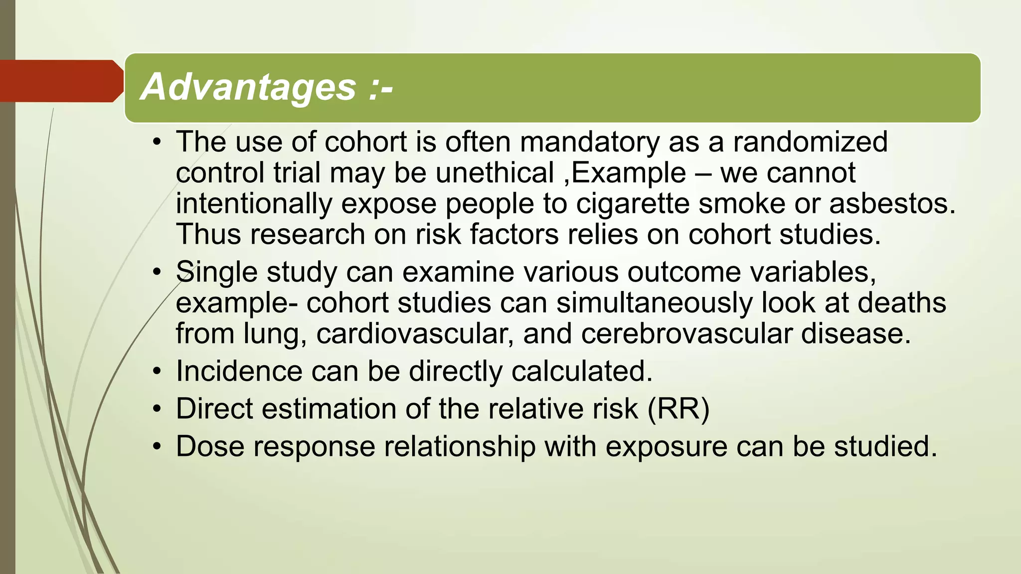 Advantages :-
• The use of cohort is often mandatory as a randomized
control trial may be unethical ,Example – we cannot
intentionally expose people to cigarette smoke or asbestos.
Thus research on risk factors relies on cohort studies.
• Single study can examine various outcome variables,
example- cohort studies can simultaneously look at deaths
from lung, cardiovascular, and cerebrovascular disease.
• Incidence can be directly calculated.
• Direct estimation of the relative risk (RR)
• Dose response relationship with exposure can be studied.
 