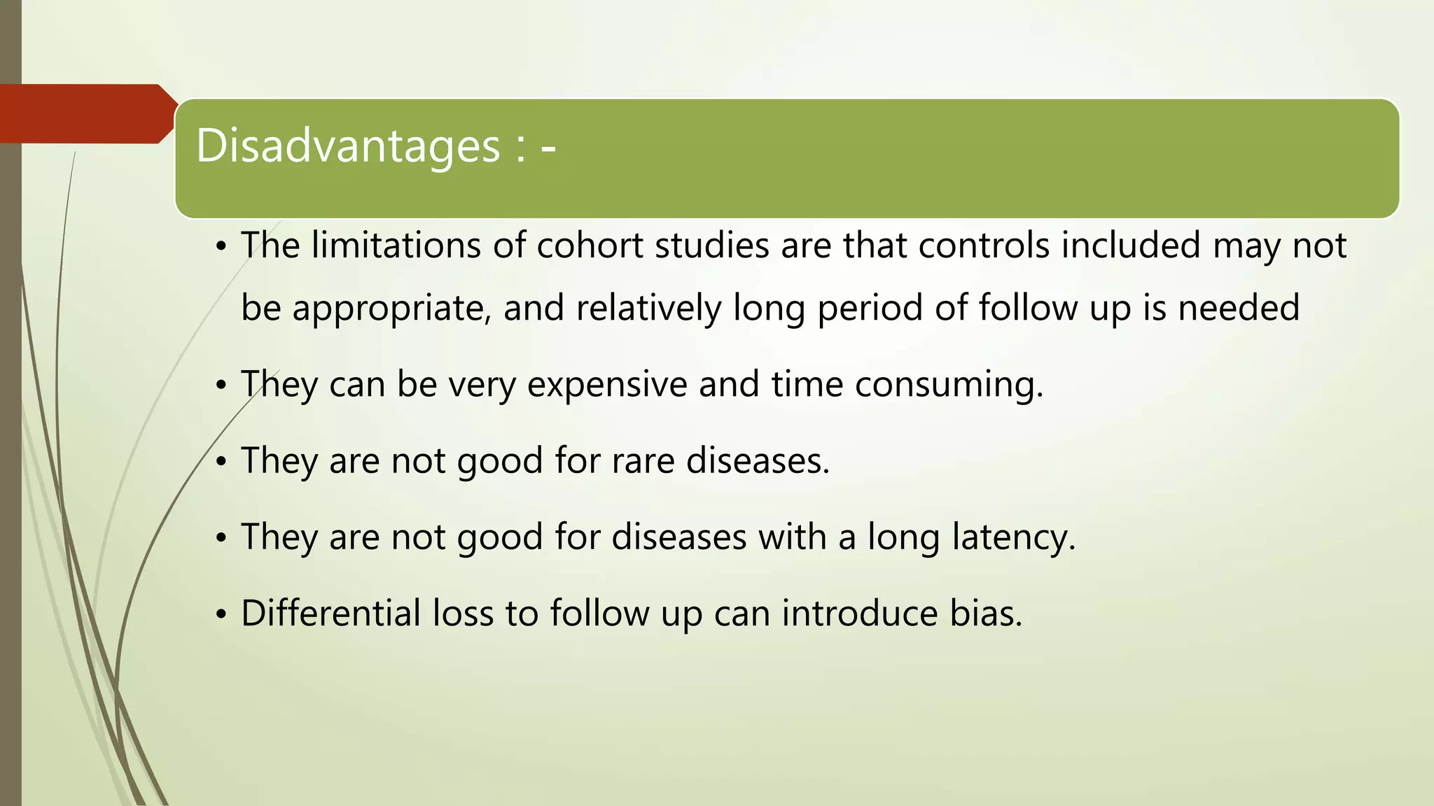 Disadvantages : -
• The limitations of cohort studies are that controls included may not
be appropriate, and relatively long period of follow up is needed
• They can be very expensive and time consuming.
• They are not good for rare diseases.
• They are not good for diseases with a long latency.
• Differential loss to follow up can introduce bias.
 
