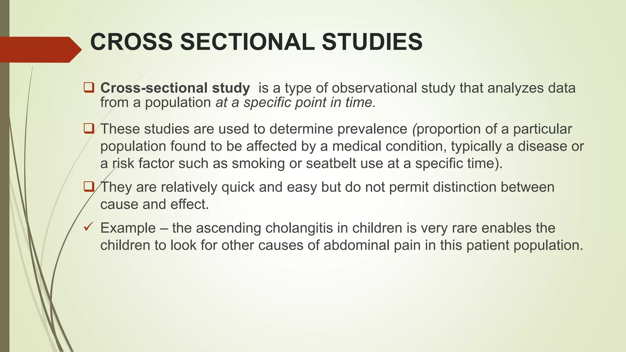 CROSS SECTIONAL STUDIES
 Cross-sectional study is a type of observational study that analyzes data
from a population at a specific point in time.
 These studies are used to determine prevalence (proportion of a particular
population found to be affected by a medical condition, typically a disease or
a risk factor such as smoking or seatbelt use at a specific time).
 They are relatively quick and easy but do not permit distinction between
cause and effect.
 Example – the ascending cholangitis in children is very rare enables the
children to look for other causes of abdominal pain in this patient population.
 