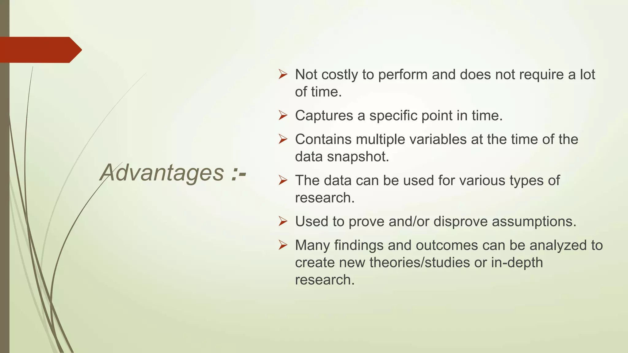 Advantages :-
 Not costly to perform and does not require a lot
of time.
 Captures a specific point in time.
 Contains multiple variables at the time of the
data snapshot.
 The data can be used for various types of
research.
 Used to prove and/or disprove assumptions.
 Many findings and outcomes can be analyzed to
create new theories/studies or in-depth
research.
 