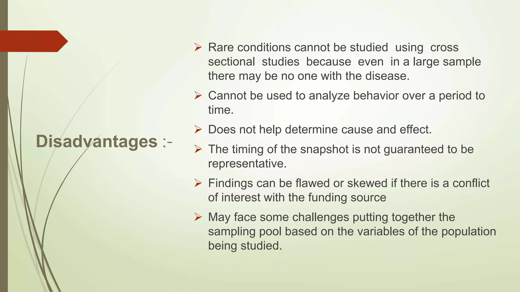 Disadvantages :-
 Rare conditions cannot be studied using cross
sectional studies because even in a large sample
there may be no one with the disease.
 Cannot be used to analyze behavior over a period to
time.
 Does not help determine cause and effect.
 The timing of the snapshot is not guaranteed to be
representative.
 Findings can be flawed or skewed if there is a conflict
of interest with the funding source
 May face some challenges putting together the
sampling pool based on the variables of the population
being studied.
 