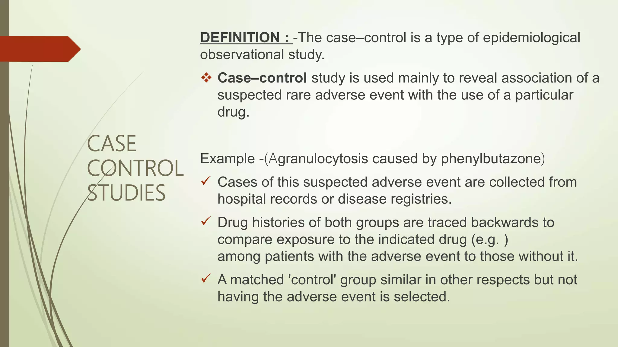 CASE
CONTROL
STUDIES
DEFINITION : -The case–control is a type of epidemiological
observational study.
 Case–control study is used mainly to reveal association of a
suspected rare adverse event with the use of a particular
drug.
Example -(Agranulocytosis caused by phenylbutazone)
 Cases of this suspected adverse event are collected from
hospital records or disease registries.
 Drug histories of both groups are traced backwards to
compare exposure to the indicated drug (e.g. )
among patients with the adverse event to those without it.
 A matched 'control' group similar in other respects but not
having the adverse event is selected.
 
