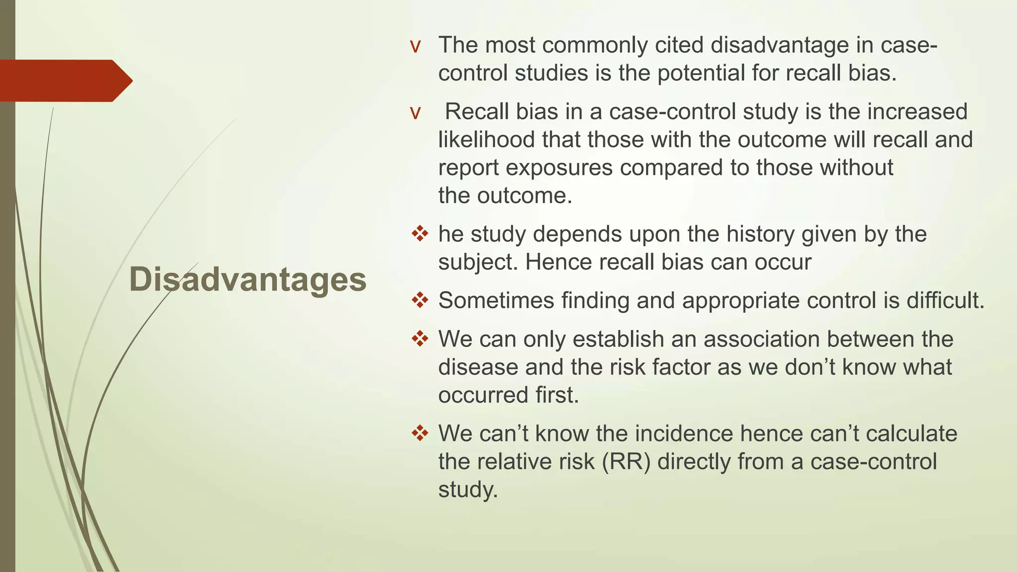 Disadvantages
v The most commonly cited disadvantage in case-
control studies is the potential for recall bias.
v Recall bias in a case-control study is the increased
likelihood that those with the outcome will recall and
report exposures compared to those without
the outcome.
 he study depends upon the history given by the
subject. Hence recall bias can occur
 Sometimes finding and appropriate control is difficult.
 We can only establish an association between the
disease and the risk factor as we don’t know what
occurred first.
 We can’t know the incidence hence can’t calculate
the relative risk (RR) directly from a case-control
study.
 