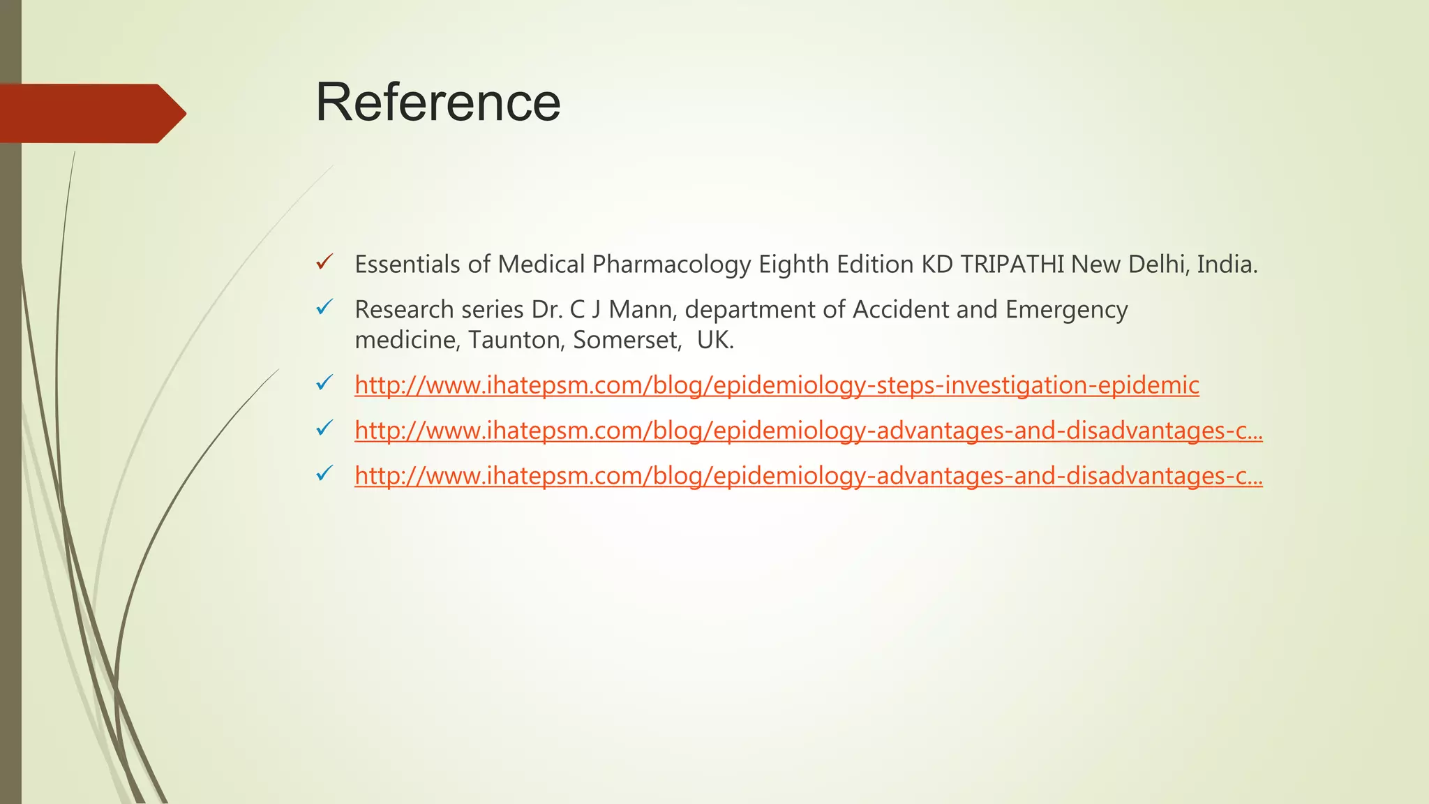Reference
 Essentials of Medical Pharmacology Eighth Edition KD TRIPATHI New Delhi, India.
 Research series Dr. C J Mann, department of Accident and Emergency
medicine, Taunton, Somerset, UK.
 http://www.ihatepsm.com/blog/epidemiology-steps-investigation-epidemic
 http://www.ihatepsm.com/blog/epidemiology-advantages-and-disadvantages-c...
 http://www.ihatepsm.com/blog/epidemiology-advantages-and-disadvantages-c...
 