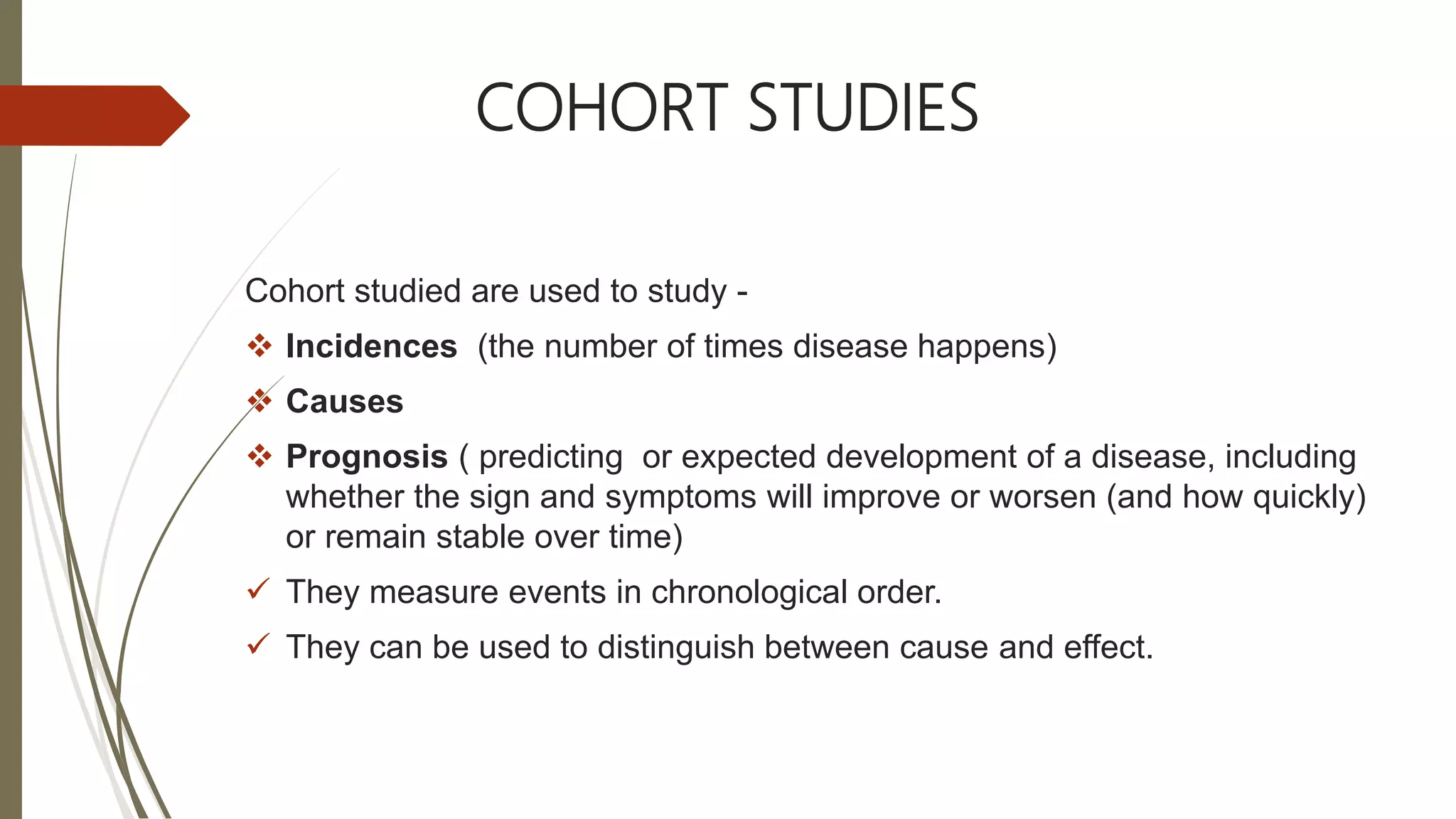 COHORT STUDIES
Cohort studied are used to study -
 Incidences (the number of times disease happens)
 Causes
 Prognosis ( predicting or expected development of a disease, including
whether the sign and symptoms will improve or worsen (and how quickly)
or remain stable over time)
 They measure events in chronological order.
 They can be used to distinguish between cause and effect.
 
