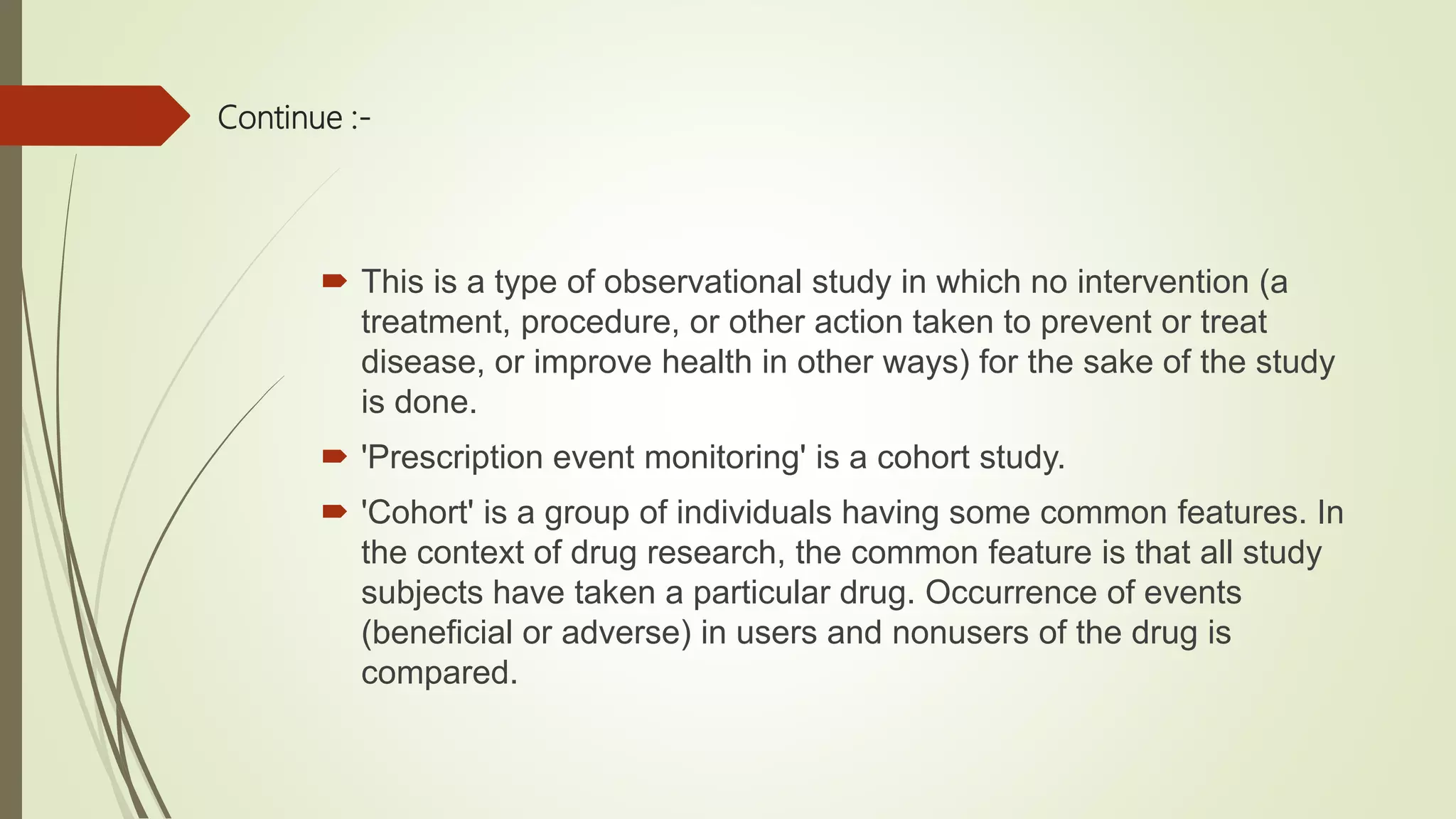 Continue :-
 This is a type of observational study in which no intervention (a
treatment, procedure, or other action taken to prevent or treat
disease, or improve health in other ways) for the sake of the study
is done.
 'Prescription event monitoring' is a cohort study.
 'Cohort' is a group of individuals having some common features. In
the context of drug research, the common feature is that all study
subjects have taken a particular drug. Occurrence of events
(beneficial or adverse) in users and nonusers of the drug is
compared.
 