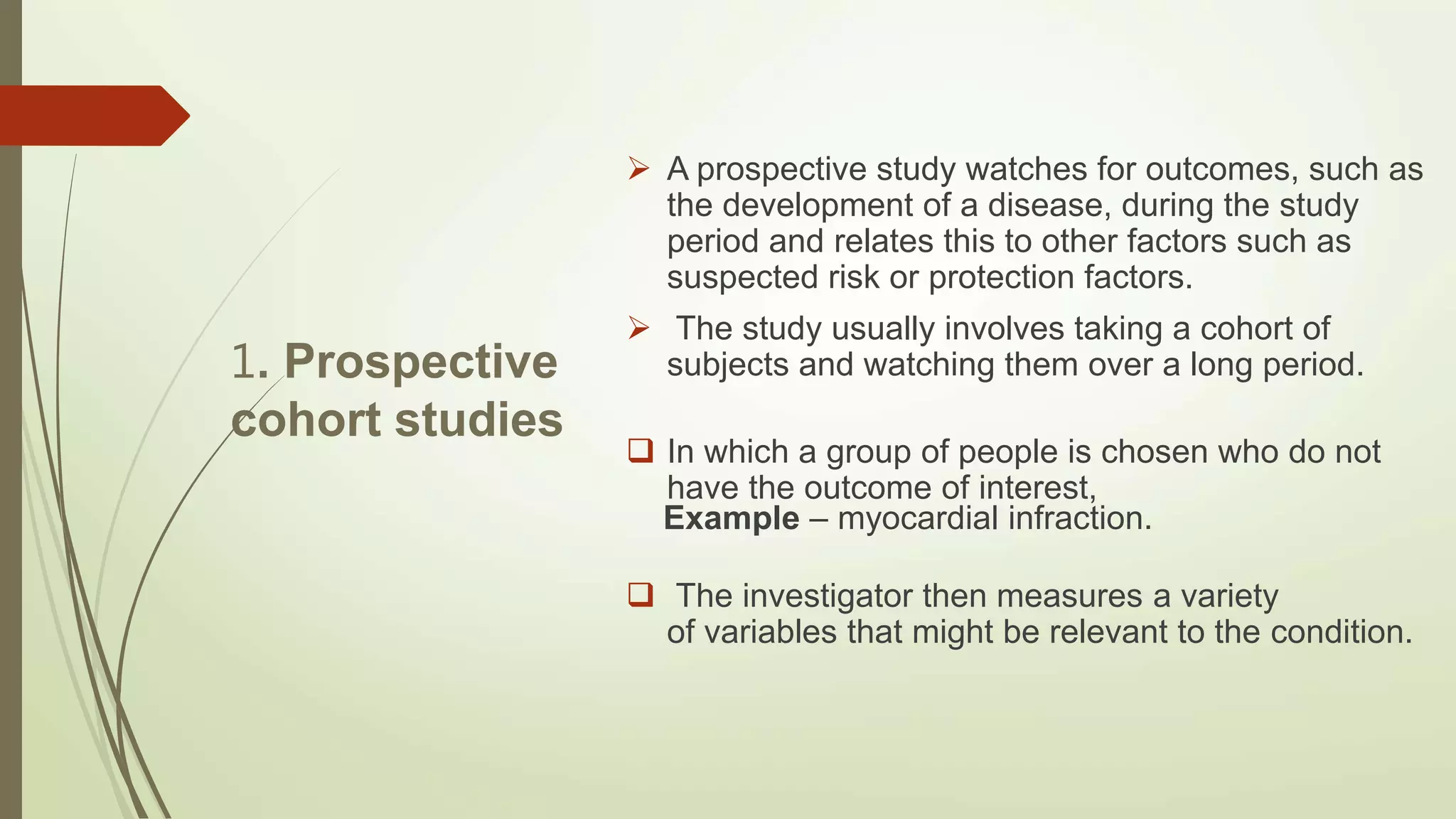 1. Prospective
cohort studies
 A prospective study watches for outcomes, such as
the development of a disease, during the study
period and relates this to other factors such as
suspected risk or protection factors.
 The study usually involves taking a cohort of
subjects and watching them over a long period.
 In which a group of people is chosen who do not
have the outcome of interest,
Example – myocardial infraction.
 The investigator then measures a variety
of variables that might be relevant to the condition.
 