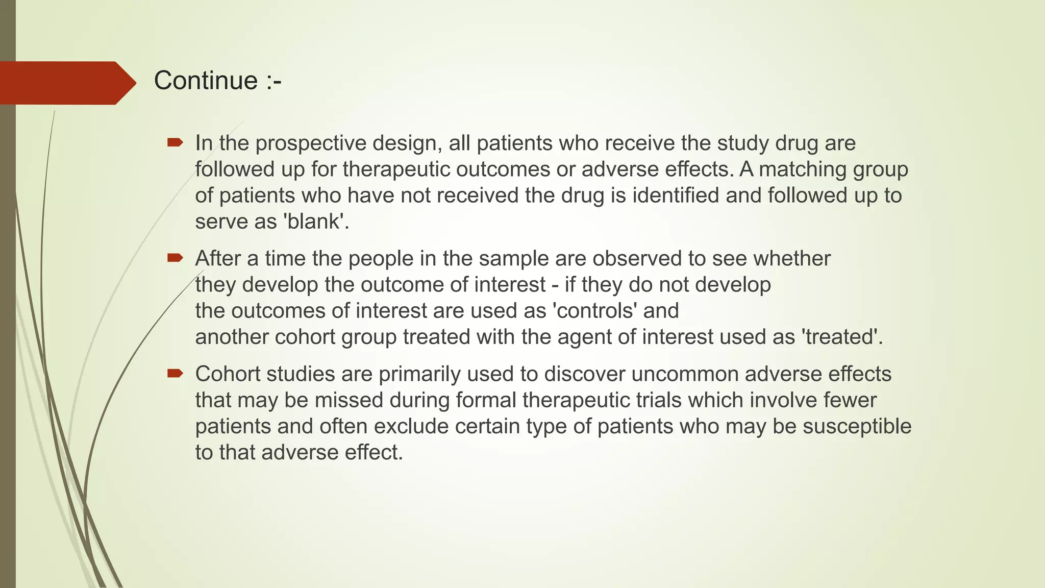 Continue :-
 In the prospective design, all patients who receive the study drug are
followed up for therapeutic outcomes or adverse effects. A matching group
of patients who have not received the drug is identified and followed up to
serve as 'blank'.
 After a time the people in the sample are observed to see whether
they develop the outcome of interest - if they do not develop
the outcomes of interest are used as 'controls' and
another cohort group treated with the agent of interest used as 'treated'.
 Cohort studies are primarily used to discover uncommon adverse effects
that may be missed during formal therapeutic trials which involve fewer
patients and often exclude certain type of patients who may be susceptible
to that adverse effect.
 