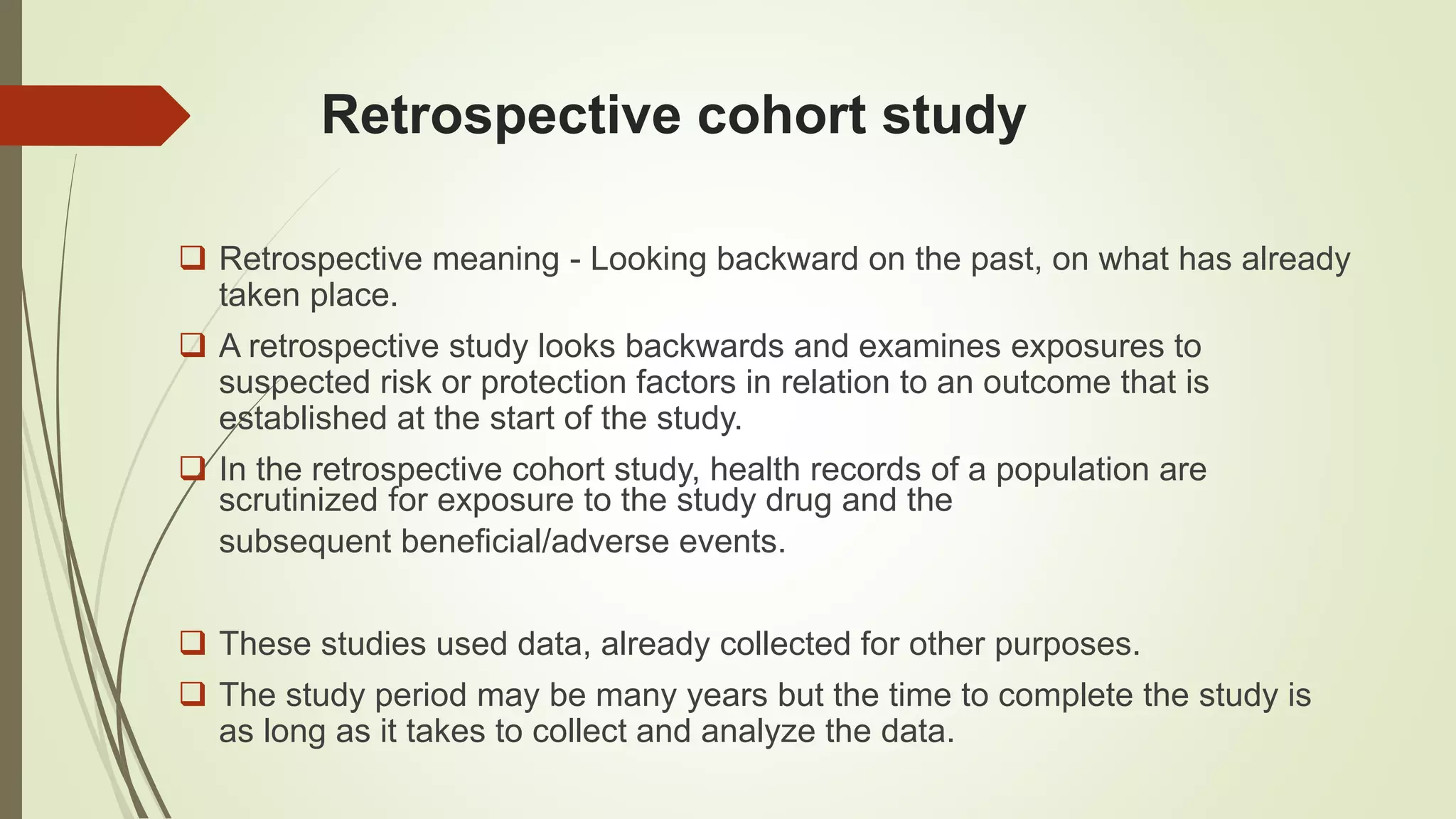 Retrospective cohort study
 Retrospective meaning - Looking backward on the past, on what has already
taken place.
 A retrospective study looks backwards and examines exposures to
suspected risk or protection factors in relation to an outcome that is
established at the start of the study.
 In the retrospective cohort study, health records of a population are
scrutinized for exposure to the study drug and the
subsequent beneficial/adverse events.
 These studies used data, already collected for other purposes.
 The study period may be many years but the time to complete the study is
as long as it takes to collect and analyze the data.
 