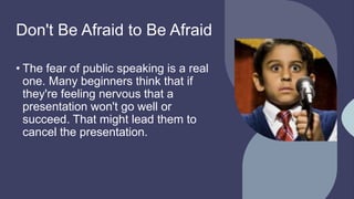 Don't Be Afraid to Be Afraid
• The fear of public speaking is a real
one. Many beginners think that if
they're feeling nervous that a
presentation won't go well or
succeed. That might lead them to
cancel the presentation.
 