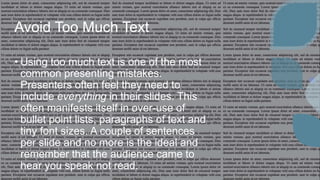 Avoid Too Much Text
• Using too much text is one of the most
common presenting mistakes.
Presenters often feel they need to
include everything in their slides. This
often manifests itself in over-use of
bullet point lists, paragraphs of text and
tiny font sizes. A couple of sentences
per slide and no more is the ideal and
remember that the audience came to
hear you speak not read.
 