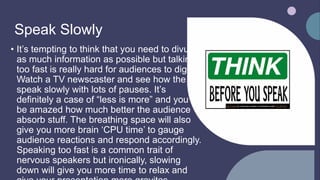 Speak Slowly
• It’s tempting to think that you need to divulge
as much information as possible but talking
too fast is really hard for audiences to digest.
Watch a TV newscaster and see how the
speak slowly with lots of pauses. It’s
definitely a case of “less is more” and you’ll
be amazed how much better the audience
absorb stuff. The breathing space will also
give you more brain ‘CPU time’ to gauge
audience reactions and respond accordingly.
Speaking too fast is a common trait of
nervous speakers but ironically, slowing
down will give you more time to relax and
This Photo by Unknown author is licensed under CC BY-NC.
 
