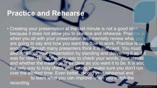 Practice and Rehearse
• Creating your presentation at the last minute is not a good idea
because it does not allow you to practice and rehearse. Practice is
when you sit with your presentation and mentally review what you
are going to say and how you want the flow to work. Practice is not
enough, although many presenters think it is sufficient. You must
also rehearse your presentation by standing and delivering it as if it
was for real. This is the only way to check your words, your visuals
and whether the message is as clear as you want it to be. It is also
the only way to truly check your timing to make sure you don’t run
over the allotted time. Even better, record your rehearsal and use
these tips to learn what you can improve when you watch the
recording.
This Photo by Unknown author is licensed under CC BY.
 