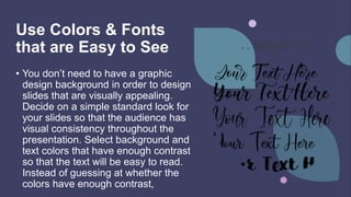 Use Colors & Fonts
that are Easy to See
• You don’t need to have a graphic
design background in order to design
slides that are visually appealing.
Decide on a simple standard look for
your slides so that the audience has
visual consistency throughout the
presentation. Select background and
text colors that have enough contrast
so that the text will be easy to read.
Instead of guessing at whether the
colors have enough contrast,
 
