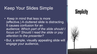 Keep Your Slides Simple
• Keep in mind that less is more
(effective.) A cluttered slide is distracting.
It causes confusion for an
audience: Which part of the slide should I
focus on? Should I read the slide or pay
attention to the presenter?
• But, a simple, visually appealing slide will
engage your audience,
 