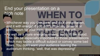 End your presentation on a
high note
• Whichever way you choose to end your presentation,
end it with energy! If you don’t show any passion or
enthusiasm for your topic, then no one else will.
• As well as a more energetic ending, try to lift the mood.
This can be especially important for those presentations
which may tackle a difficult subject or convey some bad
news. You don’t want your audience leaving the
auditorium thinking, ‘well, that was depressing!’
This Photo by Unknown author is licensed under CC BY-SA-NC.
 