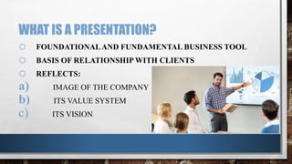 WHAT IS A PRESENTATION?
o FOUNDATIONALAND FUNDAMENTAL BUSINESS TOOL
o BASIS OF RELATIONSHIP WITH CLIENTS
o REFLECTS:
a) IMAGE OF THE COMPANY
b) ITS VALUE SYSTEM
c) ITS VISION
 