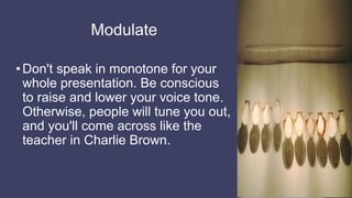Modulate
•Don't speak in monotone for your
whole presentation. Be conscious
to raise and lower your voice tone.
Otherwise, people will tune you out,
and you'll come across like the
teacher in Charlie Brown.
 