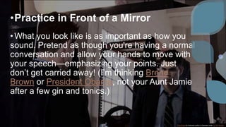 •Practice in Front of a Mirror
•What you look like is as important as how you
sound. Pretend as though you're having a normal
conversation and allow your hands to move with
your speech—emphasizing your points. Just
don’t get carried away! (I’m thinking Brene
Brown or President Obama, not your Aunt Jamie
after a few gin and tonics.)
This Photo by Unknown author is licensed under CC BY-SA-NC.
 