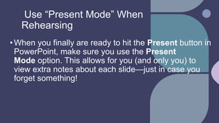 Use “Present Mode” When
Rehearsing
•When you finally are ready to hit the Present button in
PowerPoint, make sure you use the Present
Mode option. This allows for you (and only you) to
view extra notes about each slide—just in case you
forget something!
 