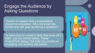 Engage the Audience by
Asking Questions
There's no reason that a presentation
should be one-sided. Why not invert the
format and ask your audience a question?
To learn how to create a slide that kicks off a
Q&A, use our article below. These
PowerPoint design tips help you create an
engaging and exciting discussion.
 