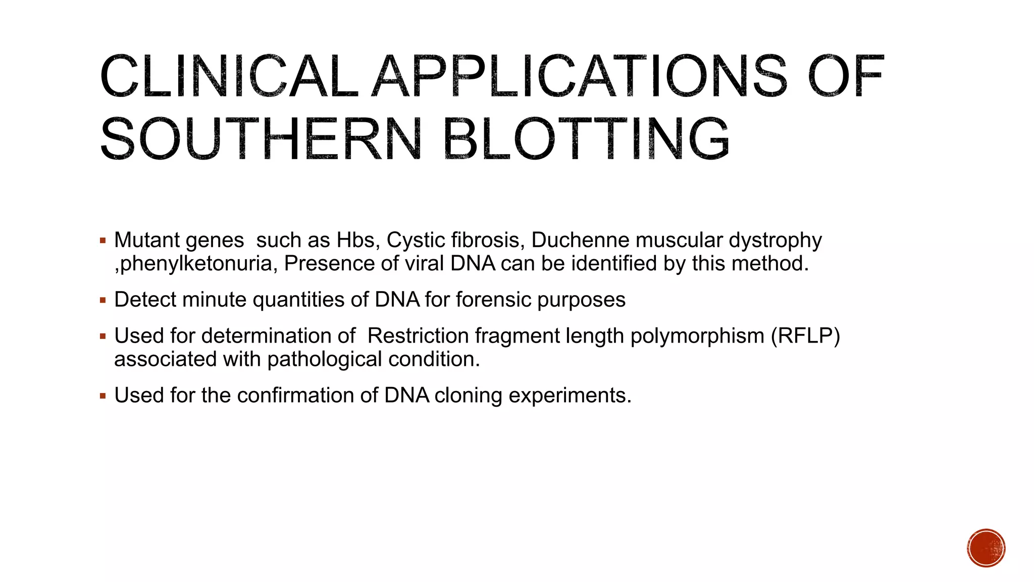  Mutant genes such as Hbs, Cystic fibrosis, Duchenne muscular dystrophy
,phenylketonuria, Presence of viral DNA can be identified by this method.
 Detect minute quantities of DNA for forensic purposes
 Used for determination of Restriction fragment length polymorphism (RFLP)
associated with pathological condition.
 Used for the confirmation of DNA cloning experiments.
 