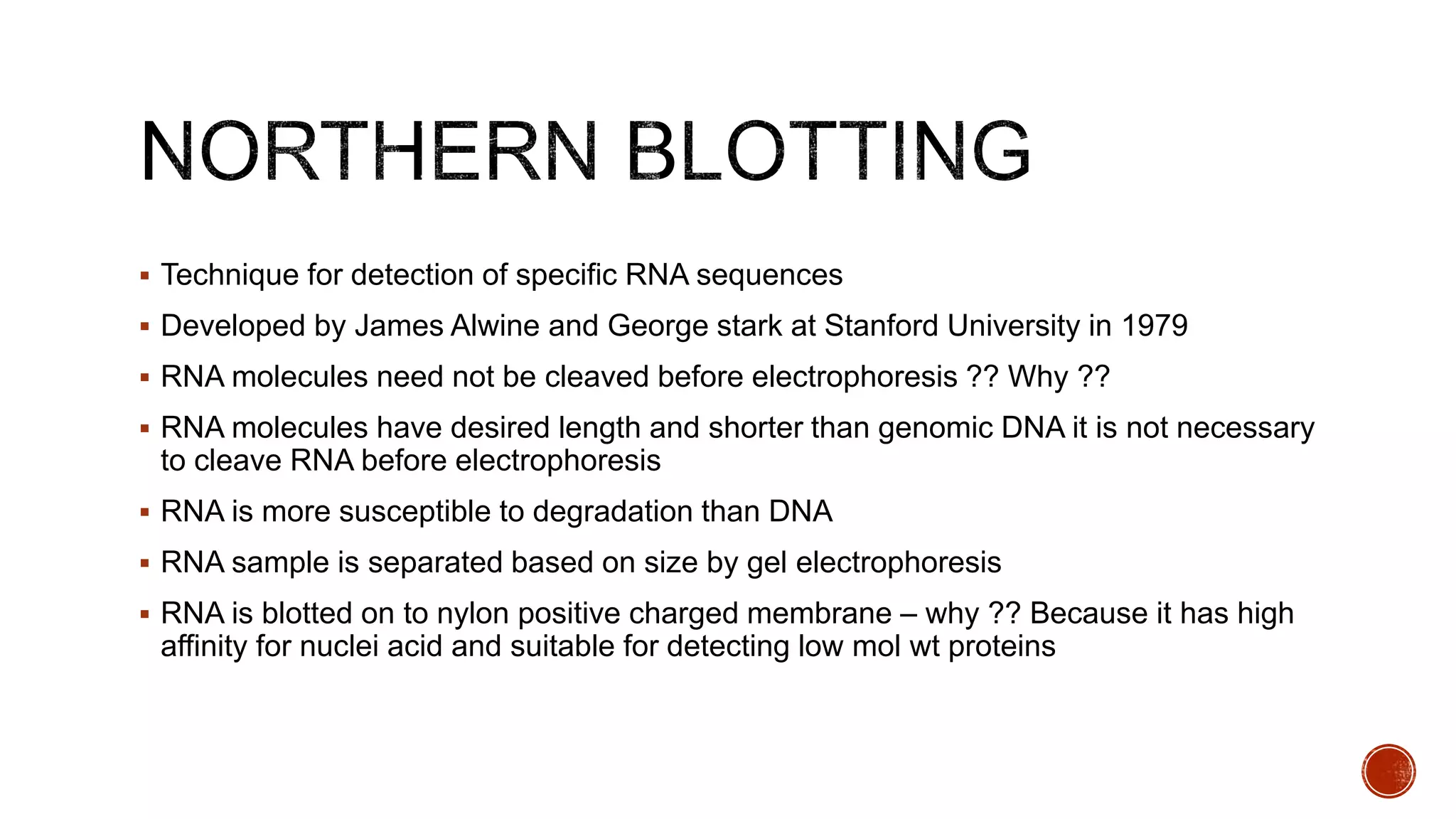  Technique for detection of specific RNA sequences
 Developed by James Alwine and George stark at Stanford University in 1979
 RNA molecules need not be cleaved before electrophoresis ?? Why ??
 RNA molecules have desired length and shorter than genomic DNA it is not necessary
to cleave RNA before electrophoresis
 RNA is more susceptible to degradation than DNA
 RNA sample is separated based on size by gel electrophoresis
 RNA is blotted on to nylon positive charged membrane – why ?? Because it has high
affinity for nuclei acid and suitable for detecting low mol wt proteins
 