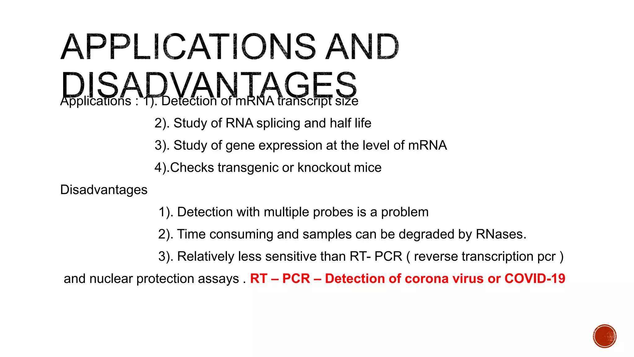 Applications : 1). Detection of mRNA transcript size
2). Study of RNA splicing and half life
3). Study of gene expression at the level of mRNA
4).Checks transgenic or knockout mice
Disadvantages
1). Detection with multiple probes is a problem
2). Time consuming and samples can be degraded by RNases.
3). Relatively less sensitive than RT- PCR ( reverse transcription pcr )
and nuclear protection assays . RT – PCR – Detection of corona virus or COVID-19
 