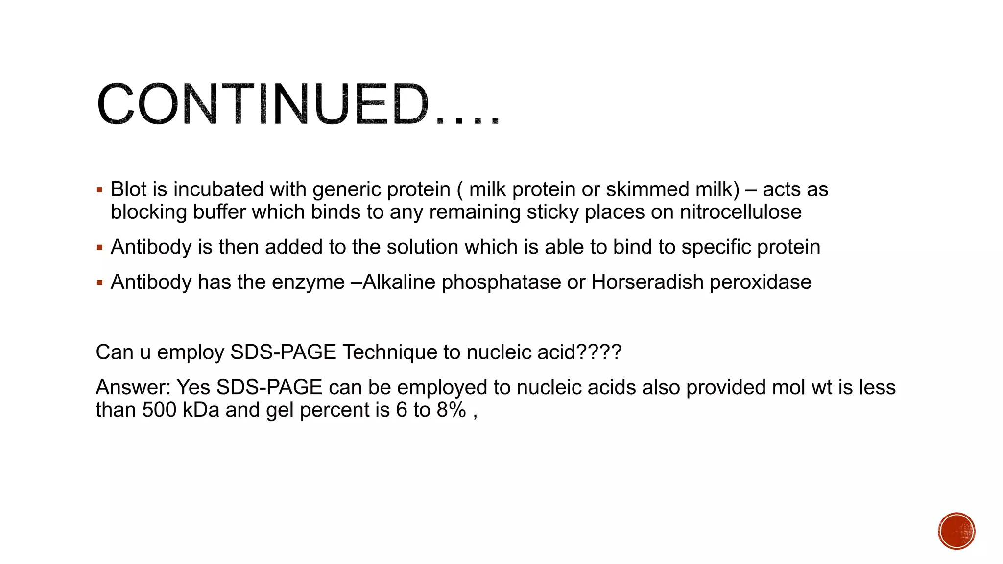  Blot is incubated with generic protein ( milk protein or skimmed milk) – acts as
blocking buffer which binds to any remaining sticky places on nitrocellulose
 Antibody is then added to the solution which is able to bind to specific protein
 Antibody has the enzyme –Alkaline phosphatase or Horseradish peroxidase
Can u employ SDS-PAGE Technique to nucleic acid????
Answer: Yes SDS-PAGE can be employed to nucleic acids also provided mol wt is less
than 500 kDa and gel percent is 6 to 8% ,
 