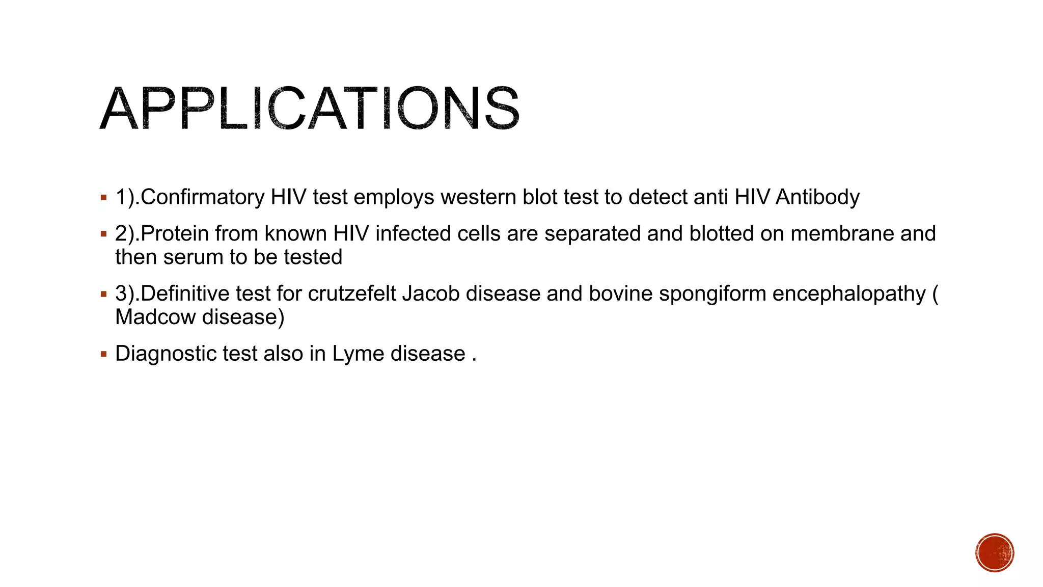  1).Confirmatory HIV test employs western blot test to detect anti HIV Antibody
 2).Protein from known HIV infected cells are separated and blotted on membrane and
then serum to be tested
 3).Definitive test for crutzefelt Jacob disease and bovine spongiform encephalopathy (
Madcow disease)
 Diagnostic test also in Lyme disease .
 