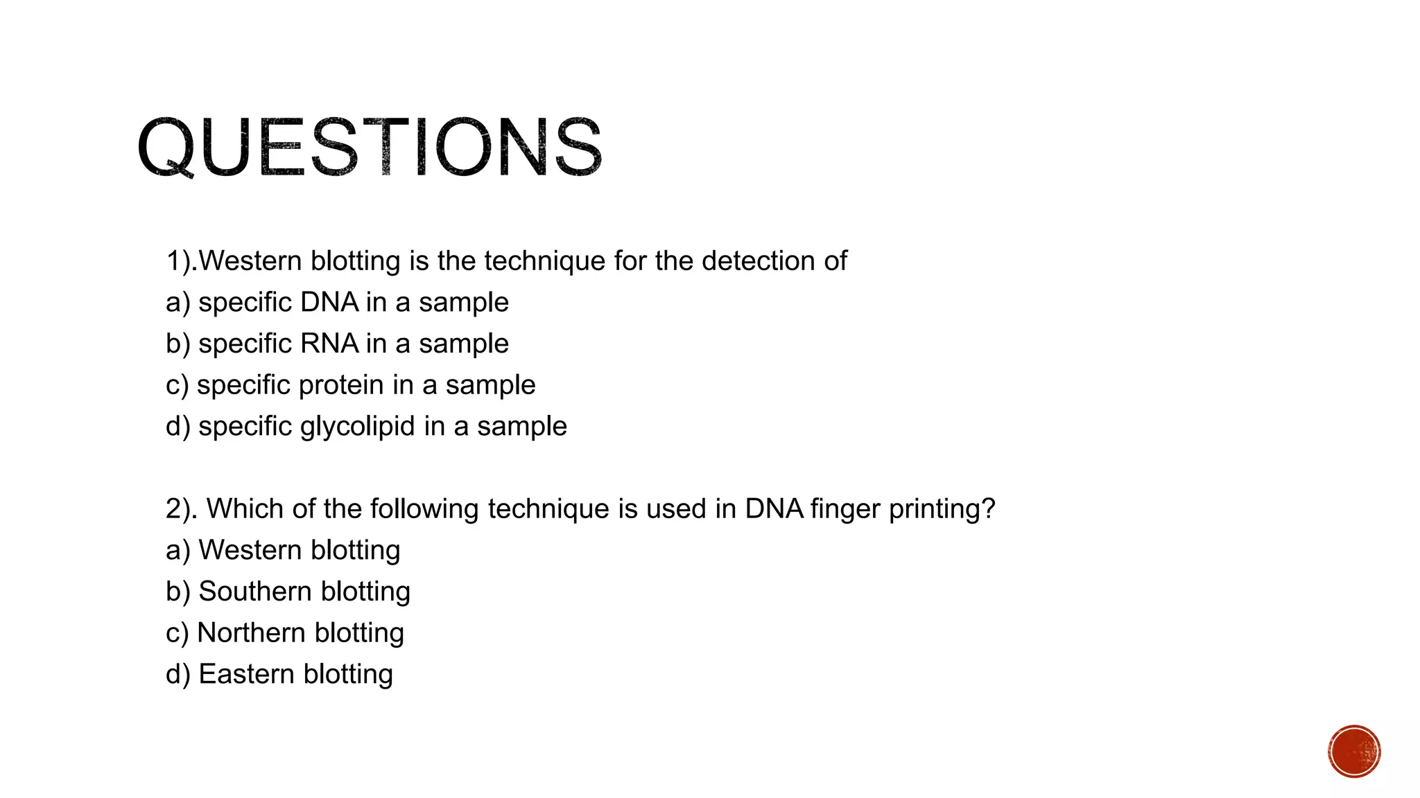1).Western blotting is the technique for the detection of
a) specific DNA in a sample
b) specific RNA in a sample
c) specific protein in a sample
d) specific glycolipid in a sample
2). Which of the following technique is used in DNA finger printing?
a) Western blotting
b) Southern blotting
c) Northern blotting
d) Eastern blotting
 