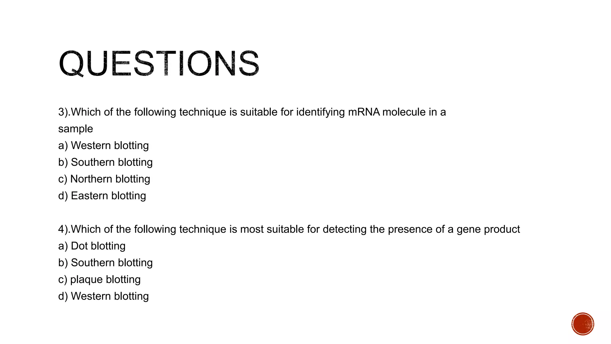 3).Which of the following technique is suitable for identifying mRNA molecule in a
sample
a) Western blotting
b) Southern blotting
c) Northern blotting
d) Eastern blotting
4).Which of the following technique is most suitable for detecting the presence of a gene product
a) Dot blotting
b) Southern blotting
c) plaque blotting
d) Western blotting
 