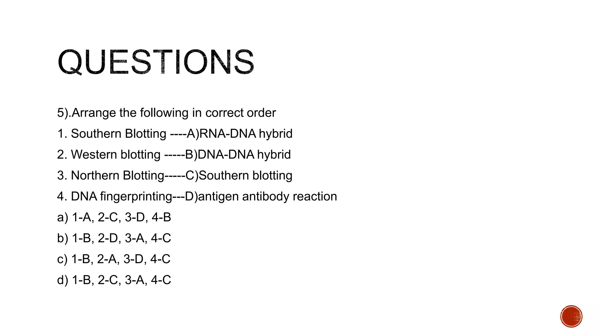 5).Arrange the following in correct order
1. Southern Blotting ----A)RNA-DNA hybrid
2. Western blotting -----B)DNA-DNA hybrid
3. Northern Blotting-----C)Southern blotting
4. DNA fingerprinting---D)antigen antibody reaction
a) 1-A, 2-C, 3-D, 4-B
b) 1-B, 2-D, 3-A, 4-C
c) 1-B, 2-A, 3-D, 4-C
d) 1-B, 2-C, 3-A, 4-C
 