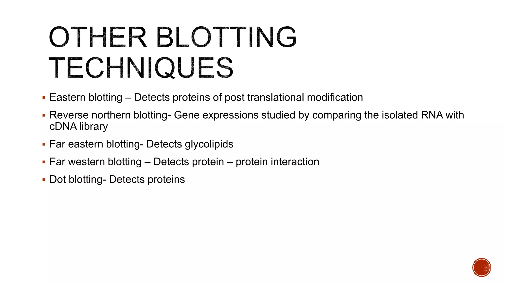  Eastern blotting – Detects proteins of post translational modification
 Reverse northern blotting- Gene expressions studied by comparing the isolated RNA with
cDNA library
 Far eastern blotting- Detects glycolipids
 Far western blotting – Detects protein – protein interaction
 Dot blotting- Detects proteins
 